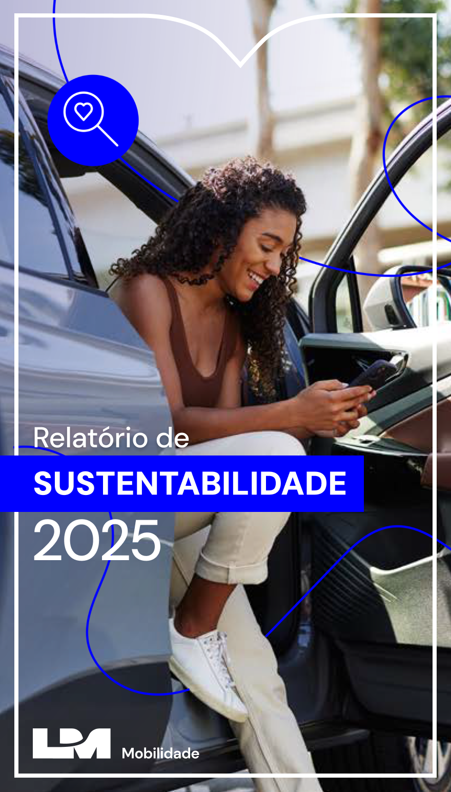 Em um carro elétrico cinza-azulado e estacionado, uma mulher negra, jovem, de cabelo longo e cacheado, está sentada no banco dianteiro de passageiro. A porta do veículo está aberta e ela mantém as pernas para fora, com a perna direita flexionada e o pé apoiado no carro, e a perna esquerda estendida. Ela usa regata marrom, calça bege de sarja e tênis brancos. Ela segura um celular com as mãos, olha para a tela e sorri. Um cabo de carregamento está conectado na tomada de recarga, próximo à lanterna traseira. À direita, o fundo é composto por árvores com folhagens verdes e a fachada de um edifício de tons claros sob luz natural.Na lateral esquerda, há o grafismo da letra M do logotipo da L M Mobilidade, em contorno fino e branco. Dentro da área do grafismo, alinhado à esquerda, está o título da publicação Relatório de Sustentabilidade 2025 em letras brancas, com a palavra Sustentabilidade em caixa alta e dentro de uma tarja azul-royal. Ainda dentro da área do grafismo e abaixo do título do relatório, o logotipo branco da L M Mobilidade, composto pelas letras L e M, parcialmente sobrepostas e grandes. Sobre toda a capa, há uma composição com grafismo em linha orgânica azul-royal, associado a dois ícones que representam da esquerda para a direita: uma lupa com coração na lente e uma coroa de louros.